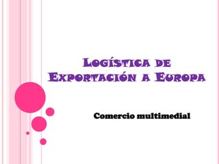 LOGÍSTICA DE
EXPORTACIÓN A EUROPA


     Comercio multimedial
 