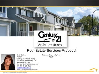 Real Estate Services Proposal
Cindy Collins                      Prepared Especially for:
Realtor                                     You!
Century 21 AllPoints Realty
265 Hazard Ave, Enfield, CT
860-930-9290 - Cell
860-835-2459- Office direct line
866-298-41426 - Fax
ccoll28023@aol.com
www.c21allpointsrealty.com
 