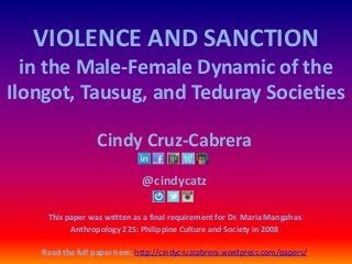VIOLENCE AND SANCTION
in the Male-Female Dynamic of the
Ilongot, Tausug, and Teduray Societies
Cindy Cruz-Cabrera
@cindycatz
This paper was written as a final requirement for Dr. Maria Mangahas
Anthropology 225: Philippine Culture and Society in 2008
Read the full paper here: http://cindycruzcabrera.wordpress.com/papers/
 
