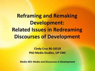 Reframing and Remaking
Development:
Related Issues in Redreaming
Discourses of Development
Cindy Cruz 86-16518
PhD Media Studies, UP CMC
Media 303: Media and Discourses in Development
 