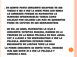 . En cuánto podía Cenicienta escapaba de sus
   tareas e iba a ver la serie pero casi nunca
   lo conseguía porque su madrastra le
   mandaba interminables tareas como
   colocar por colores los más de quinientos
   pares de zapatos de sus hermanastras

  Un día ,su cruel madrastra le dijo a
  Cenicienta:-Estúpida mocosa, mañana es la
  premier de la nueva película de Nick Jonas.
  Voy a llevar a tus hermanastras a ver la
  película. Mientras estemos fuera
  encargarte de limpiar todo la casa
La pobre Cenicienta se sentía fatal. Deseaba
  más que nadie ir a ver la película y
  conocer a Nick.
 