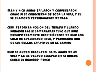 Ella y Nick Jonas bailaron y conversaron
  como si se conocieran de toda la vida, y él
  se enamoró perdidamente de ella .

Ceni perdió la noción del tiempo y cuando
  sonaron las 12 campanadas tuvo que huir
  precipitadamente despidiéndose de Nick con
  solo un apasionado beso, y perdiendo uno
  de sus bellos zapatitos en el camino.

Nick se quedo desolado- Es el amor de mi
  vida y le he dejado escapar sin si quiera
  saber su nombre- pensó
 