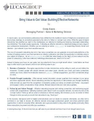Bring Value to Get Value: Building Effective Networks
by
Cindy Ewers
Managing Partner – Sales & Marketing Division
www.lucasgroup.com
EXECUTIVE INSIGHTS - BLOG
In recent years, our communication preferences have shifted from the traditional means of telephone conversations and
face-to-face meetings, to connections powered by the click of a ‘follow’ or ‘connect’ icon online. While the speed of digital
interactivity has amplified our reach in the marketplace, our attention to building and fostering meaningful relationships
has diminished. This divide creates opportunity. Cultivating an effective network is a beneficial strategy at every stage of
your professional development. Whether you are entering an active career search or researching industry trends and
referrals – your network is your most valuable resource.
The crux of successful networking lies not in how many connections you can generate on social media platforms or the
number of business cards in your back pocket at an industry conference, but rather the opportunity to contribute value to
your sphere of influence. As an executive recruiter in a field that relies heavily on the reach of one’s network and the
power of connectivity, I often hear sales and marketing professionals ask, “what’s in it for me?”
Instead of placing your focus on your gains, turn your attention to how you might benefit others. Listed below are three
ways to offer value to your network, which in turn will bring value to you:
1. Become a Connector – Recognize opportunities to make introductions and be willing to reach out and initiate the
interaction. Connect people with shared interests and career goals, diversify your reach and make connections
outside your niche. Utilize the introduction feature on LinkedIn – without engagement, your 500+ connections brings
no value.
2. Provide Thought Leadership – Offer relevant market information, answer questions from members in your group
and share appropriate articles. Social networking provides the opportunity to demonstrate your thought leadership
skills and sets you apart from the competition. Consistently update your status on LinkedIn and Twitter – be present
and engage in online conversations. Share articles, Retweet relevant links and ‘Like’ status updates.
3. Follow Up and Follow Through – Effective networking requires both making connections and maintaining regular
contact with acquaintances. Gathering business cards doesn’t build a successful network, nor does the click of the
‘connect’ button. Follow up with an email or schedule an informal meeting. But whatever you do, be certain to follow
through on what you said you would. And remember to say, “thank you!”
In the dynamic, fast-paced world of digital communications and our desire to consume information, we often fail to
contribute in our haste to receive. An effective network encourages professional growth and drives potential career
opportunities. It calls for concerted effort, dedication and a genuine desire to bring value to the greater community. Make
these connections, be present and offer your assistance.
In sharing these tips, I’d like to know how you add value to your network and how it has in turn brought value to you.
.
www.careeradvice.lucasgroup.com
 