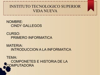 INSTITUTO TECNOLOGICO SUPERIOR 
VIDA NUEVA 
NOMBRE: 
CINDY GALLEGOS 
CURSO: 
PRIMERO INFORMATICA 
MATERIA: 
INTRODUCCION A LA INFORMATICA 
TEMA: 
COMPONETES E HISTORIA DE LA 
COMPUTADORA 
 