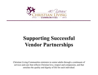 Supporting Successful
            Vendor Partnerships


Christian Living Communities ministers to senior adults through a continuum of
 services and care that reflects Christian love, respect and compassion, and that
           enriches the quality and dignity of life for each individual.
 