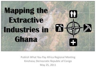 Mapping the Extractive Industries in Ghana Publish What You Pay Africa Regional Meeting Kinshasa, Democratic Republic of Congo May 25, 2011 