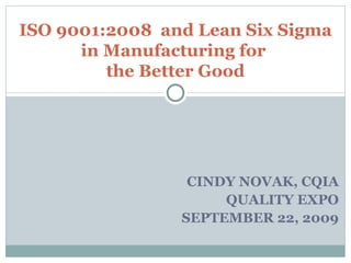 CINDY NOVAK, CQIA QUALITY EXPO SEPTEMBER 22, 2009 ISO 9001:2008  and Lean Six Sigma in Manufacturing for  the Better Good 