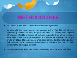 METHODOLOGIE
•   La Liberté et Pluralité comme outils dans l'énseignement.

•   La diversité des personnes et des peuples est un fait. On naît et nous
    sommes y somos distinct; et plus es más, la varieté des aspects
    physiques, affectifs, morauxs et culturels agrandent les êtres humains.
    Pour cela, il est precís de respecter et d'evaluer la diversité, parce que
    d'elle, on dépend la convivence. C'est ainsi comme le rôle de la Liberté et
    la Pluralité font s'apparition dans les contexts différents, tels que l'école et
    la vie même de chaque étudiant.

•   La Multiculturalité: Pilier des valeurs academiques et de sens Humains
 
