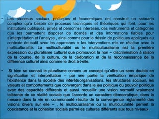 •   Les procesus sociaux, politiques et économiques ont construit un scénario
    complex qu’a besoin de procesus techniques et théoriques qui font, pour les
    institutions publiques, privés et personnes interesés, des instruments et catégories
    que les permettent disposer de donnés et des informations fiables pour
    s’interprétation et l’analyse , ainsi comme pour le déssin de politiques appliqués au
    contexte éducatif avec les approches et les interventions mis en rélation avec la
    multiculturailté. La multiculturalité ou le multiculturalisme est la première
    expression du pluralisme culturel que promouvoit la non – discrimination à raison
    de la course, de la culture, de la célébration et de la reconnaissance de la
    différence culturel ainsi comme le droit à-t-elle.

•    Si bien se connait le pluralisme comme un concept qu’offre un sens double en
    signification et interprétation – par une partie la vérification émpirique de
    l’éxistence dans la société des intérêts,organisations, les structures sociaux, les
    valeurs et comportements que convergent dans le jeu politique du pouvoir politique
    avec des capacités différents et aussi, recueillir une vision normatif vraiement
    tolérante de ce réalité sociale que l’accorde un caractère démocratique, dans la
    mesure dans la vie en communauté résulte de la convergence réglamenté des
    visions divers sur elle – , le multiculuralisme ou la multiculuralité permet la
    coexistance et la cohésion sociale parmi les cultures différents aux tous niveaux.
 