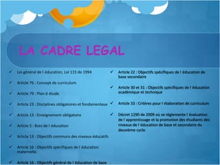 LA CADRE LEGAL
   Loi général de l éducation, Loi 115 de 1994                Article 22 : Objectifs spécifiques de l éducation de
                                                                base secondaire
   Article 76 : Concept de curriculum
                                                               Article 30 et 31 : Objectifs spécifiques de l éducation
   Article 79 : Plan d étude                                   académique et technique

   Article 23 : Disciplines obligatoires et fondamentaux      Article 33 : Critères pour l élaboration de curriculum

   Article 13 : Enseignement obligatoire                      Décret 1290 de 2009 où se réglemente l évaluation
                                                                de l apprentissage et la promotion des étudiants des
   Article 5 : Buts de l éducation                             niveaux de l éducation de base et secondaire du
                                                                deuxième cycle.
   Article 13 : Objectifs communs des niveaux éducatifs

   Article 16 : Objectifs spécifiques de l éducation
    maternelle.

   Article 16 : Objectifs général de l éducation de base
 