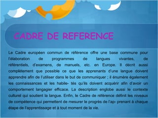 CADRE DE REFERENCE
Le Cadre européen commun de référence offre une base commune pour
l’élaboration    de      programmes        de      langues      vivantes,     de
référentiels, d’examens, de manuels, etc. en Europe. Il décrit aussi
complètement que possible ce que les apprenants d’une langue doivent
apprendre afin de l’utiliser dans le but de communiquer ; il énumère également
les connaissances et les habile- tés qu’ils doivent acquérir afin d’avoir un
comportement langagier efficace. La description englobe aussi le contexte
culturel qui soutient la langue. Enfin, le Cadre de référence définit les niveaux
de compétence qui permettent de mesurer le progrès de l’ap- prenant à chaque
étape de l’apprentissage et à tout moment de la vie.
 