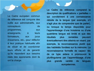 Le Cadre de référence comprend la
                                  description de qualifications « partielles »
Le Cadre européen commun          qui conviennent à une connaissance
de référence est conçune des      réduite de la langue (par exemple, s’il
outils aux administratifs, aux    s’agit plus de comprendre que de parler),
concepteurs                  de   ou lorsque le temps disponible pour
programmes,                 aux   l’apprentissage d’une troisième ou d’une
enseignants,      à       leurs   quatrième langue est limité et que des
formateurs,     aux       jurys   résultats    plus     rentables    peuvent
d’examens, etc., pour réfléchir   éventuellement être atteints en visant, par
à leur pratique habituelle afin   exemple, la reconnaissance plutôt que
de situer et de coordonner        des habiletés fondées sur la mémoire. La
leurs efforts et de garantir      reconnaissance formelle de capaci- tés
qu’ils répondent aux besoins      de ce type aidera à promouvoir le
réels des apprenants dont ils     plurilinguisme par l’apprentissage d’une
ont la charge.                    plus     grande    variété   de    langues
                                                 européennes.
 