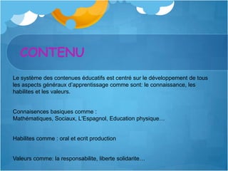 CONTENU
Le système des contenues éducatifs est centré sur le développement de tous
les aspects généraux d’apprentissage comme sont: le connaissance, les
habilites et les valeurs.


Connaisences basiques comme :
Mathématiques, Sociaux, L'Espagnol, Education physique…


Habilites comme : oral et ecrit production


Valeurs comme: la responsabilite, liberte solidarite…
 
