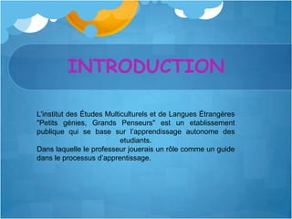 INTRODUCTION

L'institut des Études Multiculturels et de Langues Étrangères
"Petits génies, Grands Penseurs" est un etablissement
publique qui se base sur l’apprendissage autonome des
                           etudiants.
Dans laquelle le professeur jouerais un rôle comme un guide
dans le processus d’apprentissage.
 