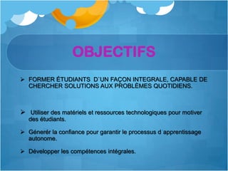 OBJECTIFS
 FORMER ÉTUDIANTS D`UN FAÇON INTEGRALE, CAPABLE DE
  CHERCHER SOLUTIONS AUX PROBLÈMES QUOTIDIENS.



 Utiliser des matériels et ressources technologiques pour motiver
   des étudiants.

 Génerér la confiance pour garantir le processus d apprentissage
  autonome.

 Développer les compétences intégrales.
 