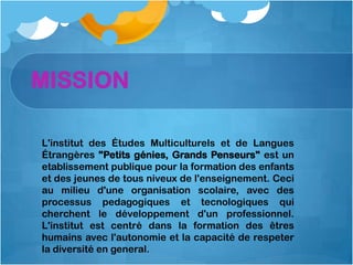 MISSION

L'institut des Études Multiculturels et de Langues
Étrangères "Petits génies, Grands Penseurs" est un
etablissement publique pour la formation des enfants
et des jeunes de tous niveux de l'enseignement. Ceci
au milieu d'une organisation scolaire, avec des
processus pedagogiques et tecnologiques qui
cherchent le développement d'un professionnel.
L'institut est centré dans la formation des êtres
humains avec l'autonomie et la capacité de respeter
la diversité en general.
 