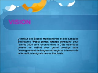 VISION

  L'institut des Études Multiculturels et des Langues
  Étrangères "Petits génies, Grands penseurs" pour
  l'année 2020 sera reconnu dans la Côte Atlantique
  comme un institut avec grand prestige dans
  l'enseignement de langues étrangères à travers de
  la formation intégrale de ses étudiants.
 