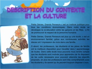 Petits Génies, Grands Penseurs c est un institute publique pour
tous les conditions économiques. Dans notre école se
développe la co-éducation entre les garçons et les filles, a fin
de promouvoir le respect de la personne humaine.
Petits Génies, Grands Penseurs est plus qu une école, c est un
environnement familial, grâce aux nombreuses activités les
éleves ont l impression de vivre dans une famille.
D abord, les professeurs, les étudiants el les pères de famille
ont la meilleure disposition pour travailler dans l apprentissage
de toutes. Dans cette ècole nous pouvons nous rendre compte
que les étudiants sont motivés pour apprendre car ils disposent
de les outils nécessaire pour pouvooir atteindre les objectifs
proposés, en plus les professeurs sont très compréhensifs avec
les étudiants y ils savent qu ils peuvent toujours disposer d eux.
 