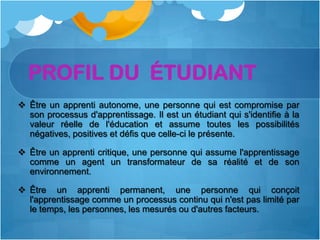 PROFIL DU ÉTUDIANT
 Être un apprenti autonome, une personne qui est compromise par
  son processus d'apprentissage. Il est un étudiant qui s'identifie à la
  valeur réelle de l'éducation et assume toutes les possibilités
  négatives, positives et défis que celle-ci le présente.

 Être un apprenti critique, une personne qui assume l'apprentissage
  comme un agent un transformateur de sa réalité et de son
  environnement.

 Être un apprenti permanent, une personne qui conçoit
  l'apprentissage comme un processus continu qui n'est pas limité par
  le temps, les personnes, les mesurés ou d'autres facteurs.
 