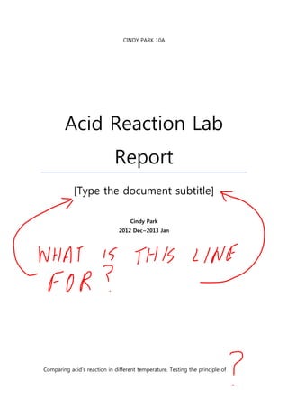 CINDY PARK 10A




        Acid Reaction Lab
                             Report
            [Type the document subtitle]

                                    Cindy Park
                               2012 Dec~2013 Jan




Comparing acid’s reaction in different temperature. Testing the principle of
 