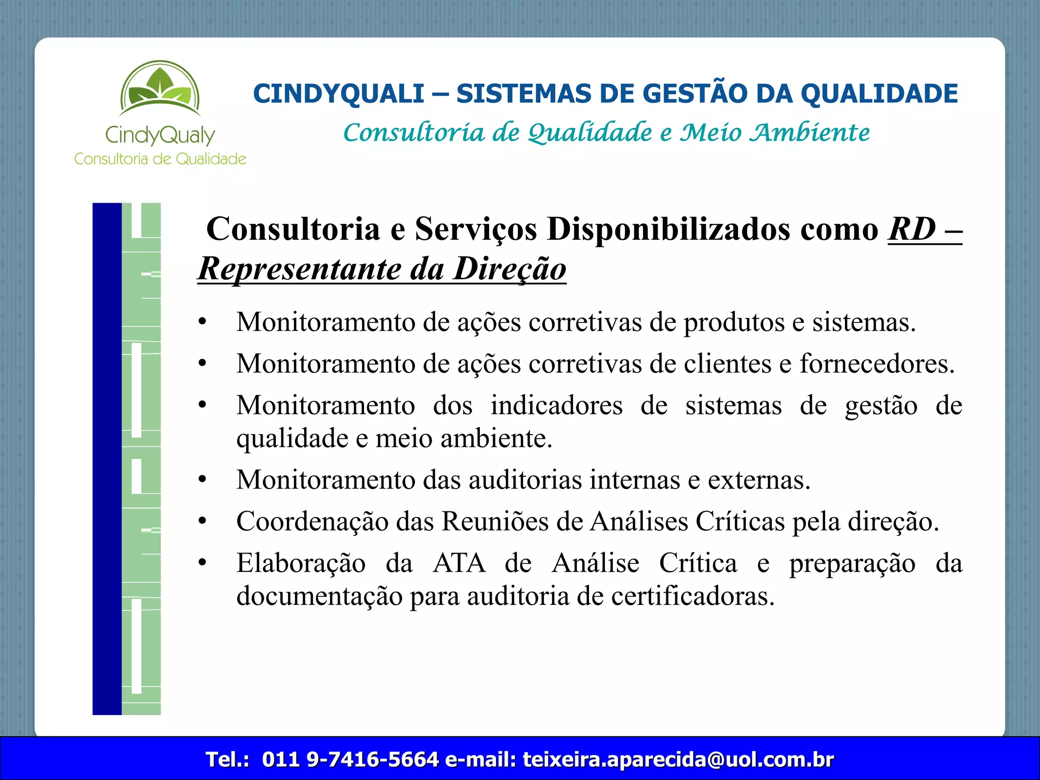 Tel.: 011 9-7416-5664 e-mail: teixeira.aparecida@uol.com.br
CINDYQUALI – SISTEMAS DE GESTÃO DA QUALIDADE
Consultoria de Qualidade e Meio Ambiente
Consultoria e Serviços Disponibilizados como RD –
Representante da Direção
• Monitoramento de ações corretivas de produtos e sistemas.
• Monitoramento de ações corretivas de clientes e fornecedores.
• Monitoramento dos indicadores de sistemas de gestão de
qualidade e meio ambiente.
• Monitoramento das auditorias internas e externas.
• Coordenação das Reuniões de Análises Críticas pela direção.
• Elaboração da ATA de Análise Crítica e preparação da
documentação para auditoria de certificadoras.
 