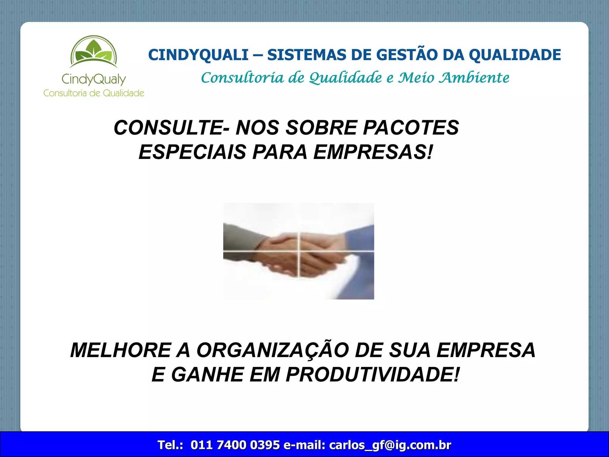 CONSULTE- NOS SOBRE PACOTES
ESPECIAIS PARA EMPRESAS!
MELHORE A ORGANIZAÇÃO DE SUA EMPRESA
E GANHE EM PRODUTIVIDADE!
Tel.: 011 7400 0395 e-mail: carlos_gf@ig.com.br
CINDYQUALI – SISTEMAS DE GESTÃO DA QUALIDADE
Consultoria de Qualidade e Meio Ambiente
 