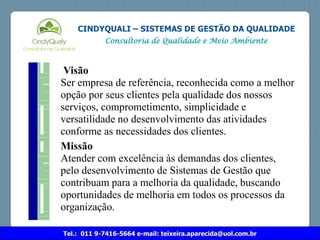 Tel.: 011 9-7416-5664 e-mail: teixeira.aparecida@uol.com.br
CINDYQUALI – SISTEMAS DE GESTÃO DA QUALIDADE
Consultoria de Qualidade e Meio Ambiente
Visão
Ser empresa de referência, reconhecida como a melhor
opção por seus clientes pela qualidade dos nossos
serviços, comprometimento, simplicidade e
versatilidade no desenvolvimento das atividades
conforme as necessidades dos clientes.
Missão
Atender com excelência às demandas dos clientes,
pelo desenvolvimento de Sistemas de Gestão que
contribuam para a melhoria da qualidade, buscando
oportunidades de melhoria em todos os processos da
organização.
 