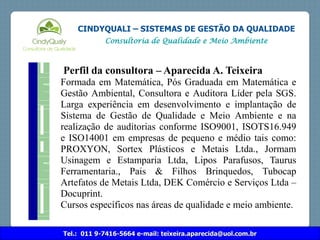 Tel.: 011 9-7416-5664 e-mail: teixeira.aparecida@uol.com.br
CINDYQUALI – SISTEMAS DE GESTÃO DA QUALIDADE
Consultoria de Qualidade e Meio Ambiente
Perfil da consultora – Aparecida A. Teixeira
Formada em Matemática, Pós Graduada em Matemática e
Gestão Ambiental, Consultora e Auditora Líder pela SGS.
Larga experiência em desenvolvimento e implantação de
Sistema de Gestão de Qualidade e Meio Ambiente e na
realização de auditorias conforme ISO9001, ISOTS16.949
e ISO14001 em empresas de pequeno e médio tais como:
PROXYON, Sortex Plásticos e Metais Ltda., Jormam
Usinagem e Estamparia Ltda, Lipos Parafusos, Taurus
Ferramentaria., Pais & Filhos Brinquedos, Tubocap
Artefatos de Metais Ltda, DEK Comércio e Serviços Ltda –
Docuprint.
Cursos específicos nas áreas de qualidade e meio ambiente.
 