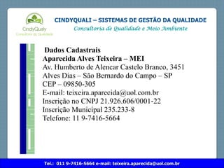 Tel.: 011 9-7416-5664 e-mail: teixeira.aparecida@uol.com.br
CINDYQUALI – SISTEMAS DE GESTÃO DA QUALIDADE
Consultoria de Qualidade e Meio Ambiente
Dados Cadastrais
Aparecida Alves Teixeira – MEI
Av. Humberto de Alencar Castelo Branco, 3451
Alves Dias – São Bernardo do Campo – SP
CEP – 09850-305
E-mail: teixeira.aparecida@uol.com.br
Inscrição no CNPJ 21.926.606/0001-22
Inscrição Municipal 235.233-8
Telefone: 11 9-7416-5664
 