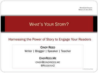 WHAT’S YOUR STORY?
© 2014 Cindy Reed
Harnessing the Power of Story to Engage Your Readers
CINDY REED
Writer | Blogger | Speaker | Teacher
CINDYREED.ME
CINDY@CINDYREED.ME
@REEDSTER2
WORDCAMP ATLANTA
MARCH 27-29, 2015
 