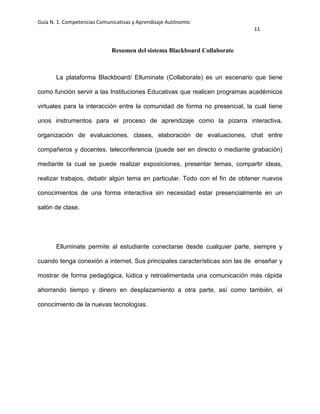 Guía N. 1. Competencias Comunicativas y Aprendizaje Autónomo.
11
Resumen del sistema Blackboard Collaborate
La plataforma Blackboard/ Elluminate (Collaborate) es un escenario que tiene
como función servir a las Instituciones Educativas que realicen programas académicos
virtuales para la interacción entre la comunidad de forma no presencial, la cual tiene
unos instrumentos para el proceso de aprendizaje como la pizarra interactiva,
organización de evaluaciones, clases, elaboración de evaluaciones, chat entre
compañeros y docentes, teleconferencia (puede ser en directo o mediante grabación)
mediante la cual se puede realizar exposiciones, presentar temas, compartir ideas,
realizar trabajos, debatir algún tema en particular. Todo con el fin de obtener nuevos
conocimientos de una forma interactiva sin necesidad estar presencialmente en un
salón de clase.
Elluminate permite al estudiante conectarse desde cualquier parte, siempre y
cuando tenga conexión a internet. Sus principales características son las de enseñar y
mostrar de forma pedagógica, lúdica y retroalimentada una comunicación más rápida
ahorrando tiempo y dinero en desplazamiento a otra parte, así como también, el
conocimiento de la nuevas tecnologías.
 