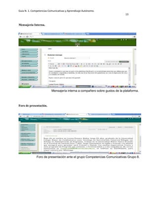 Guía N. 1. Competencias Comunicativas y Aprendizaje Autónomo.
13
Mensajería Interna.
Foro de presentación.
Mensajería interna a compañero sobre gustos de la plataforma.
Foro de presentación ante el grupo Competencias Comunicativas Grupo 8.
 