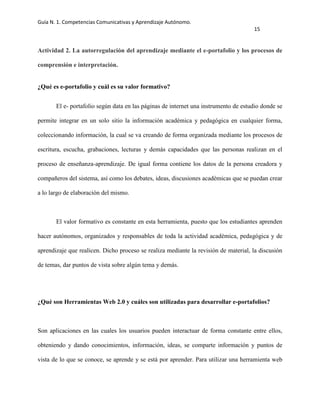 Guía N. 1. Competencias Comunicativas y Aprendizaje Autónomo.
15
Actividad 2. La autorregulación del aprendizaje mediante el e-portafolio y los procesos de
comprensión e interpretación.
¿Qué es e-portafolio y cuál es su valor formativo?
El e- portafolio según data en las páginas de internet una instrumento de estudio donde se
permite integrar en un solo sitio la información académica y pedagógica en cualquier forma,
coleccionando información, la cual se va creando de forma organizada mediante los procesos de
escritura, escucha, grabaciones, lecturas y demás capacidades que las personas realizan en el
proceso de enseñanza-aprendizaje. De igual forma contiene los datos de la persona creadora y
compañeros del sistema, así como los debates, ideas, discusiones académicas que se puedan crear
a lo largo de elaboración del mismo.
El valor formativo es constante en esta herramienta, puesto que los estudiantes aprenden
hacer autónomos, organizados y responsables de toda la actividad académica, pedagógica y de
aprendizaje que realicen. Dicho proceso se realiza mediante la revisión de material, la discusión
de temas, dar puntos de vista sobre algún tema y demás.
¿Qué son Herramientas Web 2.0 y cuáles son utilizadas para desarrollar e-portafolios?
Son aplicaciones en las cuales los usuarios pueden interactuar de forma constante entre ellos,
obteniendo y dando conocimientos, información, ideas, se comparte información y puntos de
vista de lo que se conoce, se aprende y se está por aprender. Para utilizar una herramienta web
 