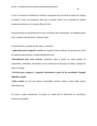 Guía N. 1. Competencias Comunicativas y Aprendizaje Autónomo.
16
2.0 no es necesaria la instalación de software o programas que conviertan el equipo de cómputo
en pesado y lento, son programas libres que se pueden utilizar sin la necesidad de realizar
instalaciones tediosas y en ocasiones llenas de virus.
Esta herramienta no solo permite leer lo que existe dentro de la herramienta, sino también opinar,
crear, compartir información de cualquier índole.
Las herramientas se pueden dividir según su intención:
• Aplicaciones para compartir recursos sin importar el tema creado por las personas por medio
de esquemas especializados. Ejemplo Blackboard Learn.
• Herramientas para crear recursos, contenidos, guías y demás, las cuales pueden ser
compartidas y difundidas, obviamente con la revisión previa del grupo de trabajo. Ejemplo las
wikis y los blogs.
• Servicios para recuperar y organizar información a partir de las necesidades. Ejemplo
slideshare, google.
• Redes sociales. Se creó para obtener comunidades virtuales, donde se opine, hable exprese
ideas libremente.
En cuanto a cuáles herramientas 2.0 pueden ser usadas para la elaboración de e-portafolio,
tenemos tres ejemplos:
 