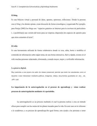 Guía N. 1. Competencias Comunicativas y Aprendizaje Autónomo.
17
El blog.
Es una bitácora virtual y personal de ideas, apuntes, opiniones, reflexiones. Donde la persona
crea el blog y los demás opinan, crean discusión de forma cronológica y organizada Por ejemplo,
para Pareja (2002) los blogs son: “espacios gratuitos en Internet para la escritura de particulares
(...) posibilita[n] una versión del texto para ser impresa; dispone[n] de espacios de opinión para
que otros comenten el texto”.
El wiki.
Es una herramienta utilizada de forma colaborativa donde se crea, edita, borra o modifica el
contenido de información sobre algún tema, de una forma interactiva, fácil y rápida, existen en el
wiki muchas personas redactando, eliminando, creando mayor, mejor y verificable información.
La pizarra digital.
Muy parecida a una pizarra de salón de clases presencial, permite que tanto los estudiantes como el
docente o tutor interactúen mediante gráficos, imágenes, videos, documentos guardados en .doc., .xls,
.pdf o .ppt.
La importancia de la autorregulación en el proceso de aprendizaje y cómo realizar
procesos de autorregulación mediante el e-portafolio.
La autorregulación es un proceso mediante el cual la persona realiza o crea un método
eficaz para cumplir con las metas de los planes trazados para la vida. En este caso en lo referente
a lo académico, a su proceso de aprendizaje.De igual forma, este ayuda a las personas a tener
 