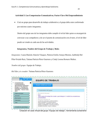 Guía N. 1. Competencias Comunicativas y Aprendizaje Autónomo.
22
Actividad 3. Las Competencias Comunicativas, Factor Clave Del Emprendimiento
Creé un grupo para desarrollo de trabajo colaborativo; el grupo debe estar conformado
por máximo cuatro integrantes.
Dentro del grupo uno de los integrantes debe cumplir el rol de líder quien se encargará de
convocar a sus compañeros y de ser el puente de comunicación con el tutor, el rol de líder
puede ser rotado en cada una de las actividades.
Integrantes, Nombre del Grupo de Trabajo y Roles
Integrantes: Laura Daniela Alarcón Vásquez, Patricia Emilia Amaya Moreno, Jasbleidy Del
Pilar Oviedo Ruiz, Tatiana Patricia Pérez Guerrero y Cindy Lorena Romero Muñoz.
Nombre del grupo: Equipo de Trabajo.
Rol líder y/o creador: Tatiana Patricia Pérez Guerrero.
Creación en aula virtual del grupo “Equipo de trabajo”; herramienta screanshot
 
