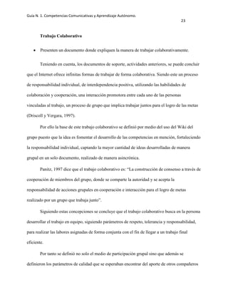 Guía N. 1. Competencias Comunicativas y Aprendizaje Autónomo.
23
Trabajo Colaborativo
Presenten un documento donde expliquen la manera de trabajar colaborativamente.
Teniendo en cuenta, los documentos de soporte, actividades anteriores, se puede concluir
que el Internet ofrece infinitas formas de trabajar de forma colaborativa. Siendo este un proceso
de responsabilidad individual, de interdependencia positiva, utilizando las habilidades de
colaboración y cooperación, una interacción promotora entre cada uno de las personas
vinculadas al trabajo, un proceso de grupo que implica trabajar juntos para el logro de las metas
(Driscoll y Vergara, 1997).
Por ello la base de este trabajo colaborativo se definió por medio del uso del Wiki del
grupo puesto que la idea es fomentar el desarrollo de las competencias en mención, fortaleciendo
la responsabilidad individual, captando la mayor cantidad de ideas desarrolladas de manera
grupal en un solo documento, realizado de manera asincrónica.
Panitz, 1997 dice que el trabajo colaborativo es: “La construcción de consenso a través de
cooperación de miembros del grupo, donde se comparte la autoridad y se acepta la
responsabilidad de acciones grupales en cooperación e interacción para el logro de metas
realizado por un grupo que trabaja junto”.
Siguiendo estas concepciones se concluye que el trabajo colaborativo busca en la persona
desarrollar el trabajo en equipo, siguiendo parámetros de respeto, tolerancia y responsabilidad,
para realizar las labores asignadas de forma conjunta con el fin de llegar a un trabajo final
eficiente.
Por tanto se definió no solo el medio de participación grupal sino que además se
definieron los parámetros de calidad que se esperaban encontrar del aporte de otros compañeros
 