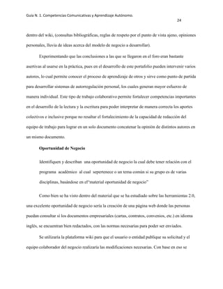 Guía N. 1. Competencias Comunicativas y Aprendizaje Autónomo.
24
dentro del wiki, (consultas bibliográficas, reglas de respeto por el punto de vista ajeno, opiniones
personales, lluvia de ideas acerca del modelo de negocio a desarrollar).
Experimentando que las conclusiones a las que se llegaron en el foro eran bastante
asertivas al usarse en la práctica, pues en el desarrollo de este portafolio pueden intervenir varios
autores, lo cual permite conocer el proceso de aprendizaje de otros y sirve como punto de partida
para desarrollar sistemas de autorregulación personal, los cuales generan mayor esfuerzo de
manera individual. Este tipo de trabajo colaborativo permite fortalecer competencias importantes
en el desarrollo de la lectura y la escritura para poder interpretar de manera correcta los aportes
colectivos e inclusive porque no resaltar el fortalecimiento de la capacidad de redacción del
equipo de trabajo para lograr en un solo documento concatenar la opinión de distintos autores en
un mismo documento.
Oportunidad de Negocio
Identifiquen y describan una oportunidad de negocio la cual debe tener relación con el
programa académico al cual sepertenece o un tema común si su grupo es de varias
disciplinas, basándose en el“material oportunidad de negocio”
Como bien se ha visto dentro del material que se ha estudiado sobre las herramientas 2.0,
una excelente oportunidad de negocio sería la creación de una página web donde las personas
puedan consultar sí los documentos empresariales (cartas, contratos, convenios, etc.) en idioma
inglés, se encuentran bien redactados, con las normas necesarias para poder ser enviados.
Se utilizaría la plataforma wiki para que el usuario o entidad publique su solicitud y el
equipo colaborador del negocio realizaría las modificaciones necesarias. Con base en eso se
 