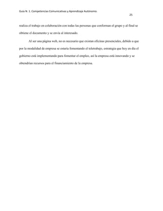 Guía N. 1. Competencias Comunicativas y Aprendizaje Autónomo.
25
realiza el trabajo en colaboración con todas las personas que conforman el grupo y al final se
obtiene el documento y se envía al interesado.
Al ser una página web, no es necesario que existan oficinas presenciales, debido a que
por la modalidad de empresa se estaría fomentando el teletrabajo, estrategia que hoy en día el
gobierno está implementando para fomentar el empleo, así la empresa está innovando y se
obtendrían recursos para el financiamiento de la empresa.
 