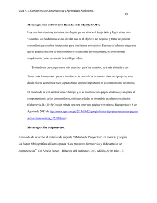 Guía N. 1. Competencias Comunicativas y Aprendizaje Autónomo.
29
Metacognición delProyecto Basada en la Matriz DOFA
Hay muchos secretos y métodos para lograr que un sitio web tenga éxito y logre atraer más
visitantes. Lo fundamental es no olvidar cuál es el objetivo del negocio, y tratar de generar
contenidos que resulten interesantes para los clientes potenciales. Es esencial además asegurarse
que la página funciona de modo óptimo y actualizarla periódicamente, no considerarla
simplemente como una suerte de catálogo online.
Teniendo en cuenta que entre más atractiva para los usuarios, será más visitada y por
Tanto más Pautantes se pueden involucrar; lo cual afecta de manera directa el proyecto visto
desde el área económica pues la pauta tiene un peso importante en el sostenimiento del mismo.
El mundo de la web cambia todo el tiempo y, si se mantiene una página dinámica y adaptada al
comportamiento de los consumidores, sin lugar a dudas se obtendrán excelentes resultados.
(Echavarría, R. (2013) Google brinda tips para tener una página web exitosa. Recuperado el 8 de
Agosto de 2013 de http://www.rpp.com.pe/2013-03-12-google-brinda-tips-para-tener-una-pagina-
web-exitosa-noticia_575300.html).
Metacognición del proyecto.
Realizada de acuerdo al material de soporte “Método de Proyectos” en modelo y según
La fuente bibliográfica allí consignada “Los proyectos formativos y el desarrollo de
competencias”De Sergio Tobón  Director del Instituto CIFE, edición 2010, pág. 10.
 