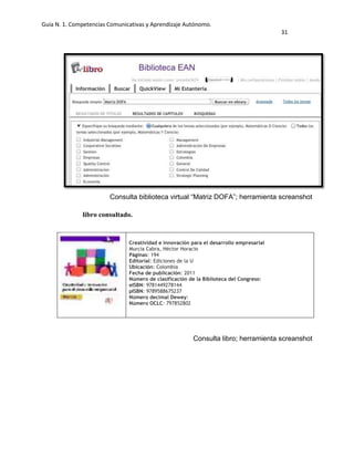 Guía N. 1. Competencias Comunicativas y Aprendizaje Autónomo.
31
Consulta biblioteca virtual “Matriz DOFA”; herramienta screanshot
libro consultado.
Consulta libro; herramienta screanshot
Creatividad e innovación para el desarrollo empresarial
Murcia Cabra, Héctor Horacio
Páginas: 194
Editorial: Ediciones de la U
Ubicación: Colombia
Fecha de publicación: 2011
Número de clasificación de la Biblioteca del Congreso:
eISBN: 9781449278144
pISBN: 9789588675237
Número decimal Dewey:
Número OCLC: 797852802
 