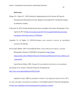 Guía N. 1. Competencias Comunicativas y Aprendizaje Autónomo.
32
Referencias.
Ortega, S.C., Patino J.C. (2013) Instructivo Implementación de las Normas APA para la
Presentación de Documentos Escritos. Bogotá: Universidad EAN. Facultad de estudios
en ambientes virtuales.
Echavarría, R. (2013) Google brinda tips para tener una página web exitosa. Recuperado el 8 de
Agosto de 2013 de http://www.rpp.com.pe/2013-03-12-google-brinda-tips-para-tener-
una-pagina-web-exitosa-noticia_575300.html
Arguelles, D., & Nagles, N. (2010).Estrategias para promover procesos de aprendizaje
autónomo (4a edición).
De Carvajal, Marthe, 1994. Universidad del Norte. Cómo elaborar una síntesis o resumen.
Barranquilla. Ediciones UNINORTE. Recuperado de http://ylang-
ylang.uninorte.edu.co/Objetos/Educacion/VirtualizacionEducacion2/Como_elaborar_una
_sintesis.htm
García Doval, Fátima, 2005. El papel de los portafolios electrónicos en la enseñanza
aprendizaje de las lenguas. Ediciones Primavera. Recuperado de
http://www.um.es/glosasdidacticas/GD14/10.pdf
Izquierdo, Evelyn. 2009.Los portafolios virtuales: Una integración efectiva de las TIC a
las clases de inglés con propósitos académicos. Universidad Central de Venezuela. Recuperado
de http://www.slideshare.net/EvelynIzquierdo/los-portafolios-virtuales
 