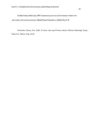 Guía N. 1. Competencias Comunicativas y Aprendizaje Autónomo.
33
SevillanoGarcía,MaríaLuisa.2009.Competenciasparaelusodeherramientasvirtualesenla
vida,trabajoyformaciónpermanentes.EditorialPearsonEducacións.a,Madrid.Pág.41-49
Fernández Gómez, Eva. 2009. El futuro está aquí.Primera edición Editorial Alfaomega Grupo
Editor S.A., México. Pág. 45-49.
 