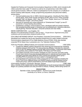 Headed the Publicity and Corporate Communications Department at GSN, which included its 66
million-subscriber base cable TV network as well as its complementary multi-million dollar
casual games business, GSN.com. Acted as spokesperson for the company on a multitude of
issues including cable disputes, ratings, programming acquisitions and personnel matters,
among others.
• Garnered global press hits on GSNʼs Internet news games, including the Paris Hilton
parody game, which broke records averaging 30,000, plays an hour. Press coverage
included TMZ, US Weekly, CNET, New York Times, People, About.com, FOX News,
“Entertainment Tonight,” and among others.
• Secured 22 individual and unique segments on “Entertainment Tonight” (a new ET
record) for a Tonya Harding documentary
• Established a strategic communications vision, developed staff and created initiatives
that exceeded business goals in industries such as entertainment, interactive television,
casual gaming, financial, education, consumer products and new media.

NEWS CORPORATION – Los Angeles, CA

1986-2001

Member of Fox Broadcasting Company’s start-up team – 14-year tenure. Organized every press
conference and live event press compound while at FOX.

FOX CABLE NETWORKS GROUP -Vice President, Corporate Communications
(2000-2001)
Developed and created the day-to-day operating infrastructure for newly created Corporate
Communications department of Fox Cable Networks Group (FCNG). Entity also directed
corporate PR for News Corp.ʼs production arm, Fox Television Studios (FTVS).
FOX-Vice President, Affiliate Publicity and Corporate Communications
(1997-2000)
• Created the Affiliate Publicity department that reinforced and enhanced the marketing
initiatives between FOX and its 115 news-producing affiliates. Extended the network’s
brand to all of its affiliated stations through daily communication, customized news feeds
and quarterly press junkets for FOX Sports, FOX News and FOX events.
• Formulated corporate communication strategies for both consumer and trade media.
Proven track record of securing top-level placements in national and local outlets. Also,
managed corporate press efforts for FOXʼs owned-and-operated station group –
including PR for its president and each station’s management team.
• Conceptualized and oversaw the media compounds for FOX programs including the
Prime Time Emmy, Billboard Music and NAACP Awards as well as Robbie Knievel
motorcycle jumps, Upfront presentations and FOX-related Super Bowl endeavors.
FOX-Publicity Assistant; Coordinator; Manager; Director
(1986-1996)
Was a member of the original start-up team establishing the fourth broadcast television network.
Began as a publicity assistant and was promoted to Director, Publicity, before being named VP.
EDUCATION
Bachelor of Arts, Communications – Summa Cum Laude Graduate
University of La Verne, La Verne, California

 