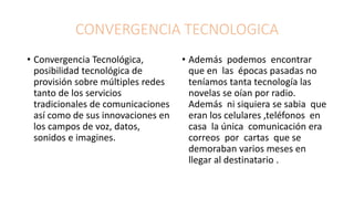 CONVERGENCIA TECNOLOGICA
• Convergencia Tecnológica,
posibilidad tecnológica de
provisión sobre múltiples redes
tanto de los servicios
tradicionales de comunicaciones
así como de sus innovaciones en
los campos de voz, datos,
sonidos e imagines.
• Además podemos encontrar
que en las épocas pasadas no
teníamos tanta tecnología las
novelas se oían por radio.
Además ni siquiera se sabia que
eran los celulares ,teléfonos en
casa la única comunicación era
correos por cartas que se
demoraban varios meses en
llegar al destinatario .
 