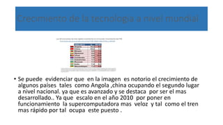 Crecimiento de la tecnología a nivel mundial
• Se puede evidenciar que en la imagen es notorio el crecimiento de
algunos países tales como Angola ,china ocupando el segundo lugar
a nivel nacional. ya que es avanzado y se destaca por ser el mas
desarrollado.. Ya que escalo en el año 2010 por poner en
funcionamiento la supercomputadora mas veloz y tal como el tren
mas rápido por tal ocupa este puesto .
 