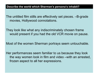 The untitled film stills are effectively set pieces. –B-grade movies, Hollywood connotations. They look like what any indiscriminately chosen frame would present if you had the old VCR movie on pause. Most of the women Sherman portrays seem untouchable. Her performances seem familiar to us because they look the way women look in film and video –with an arrested, frozen aspect to all her expressions. Describe the world which Sherman’s persona’s inhabit? 
