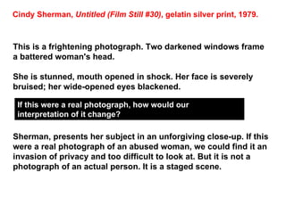 This is a frightening photograph. Two darkened windows frame a battered woman's head.  She is stunned, mouth opened in shock. Her face is severely bruised; her wide-opened eyes blackened.  Sherman, presents her subject in an unforgiving close-up. If this were a real photograph of an abused woman, we could find it an invasion of privacy and too difficult to look at. But it is not a photograph of an actual person. It is a staged scene.  Cindy Sherman,  Untitled (Film Still #30) , gelatin silver print, 1979. If this were a real photograph, how would our interpretation of it change? 