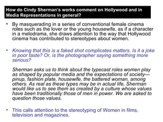 By masquerading in a series of conventional female cinema roles such as the lover or the young housewife, as if a character in a melodrama, she draws attention to the way that Hollywood cinema has contributed to stereotypes about women. Knowing that this is a faked shot complicates matters. Is it a joke in poor taste? Or, is the photographer saying something more serious?  Sherman asks us to think about the typecast roles women play as shaped by popular media and the expectations of society—pinup, fashion plate, housewife, the battered woman, among others. As real as these types may be in actual life, Sherman would like us to see them as created by a culture whose values have been traditionally those of men in power. We are asked to question those values. This calls attention to the stereotyping of Women in films, television and magazines. How do Cindy Sherman’s works comment on Hollywood and in Media Representations in general? 