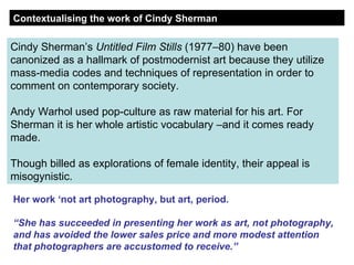 Cindy Sherman’s  Untitled Film Stills  (1977–80) have been canonized as a hallmark of postmodernist art because they utilize mass-media codes and techniques of representation in order to comment on contemporary society.  Andy Warhol used pop-culture as raw material for his art. For Sherman it is her whole artistic vocabulary –and it comes ready made. Though billed as explorations of female identity, their appeal is misogynistic. Contextualising the work of Cindy Sherman Her work ‘not art photography, but art, period. “ She has succeeded in presenting her work as art, not photography, and has avoided the lower sales price and more modest attention that photographers are accustomed to receive.” 